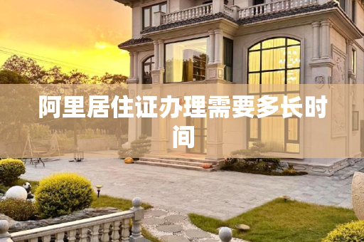 阿里居住证办理需要多长时间