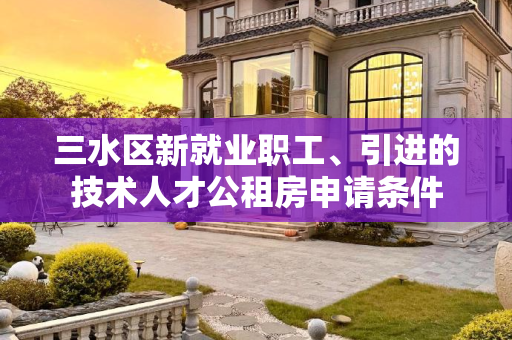 三水区新就业职工、引进的技术人才公租房申请条件