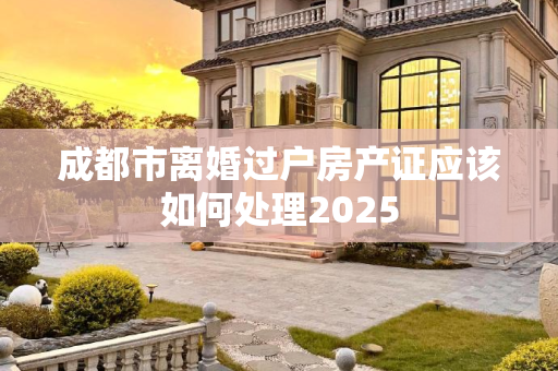 成都市离婚过户房产证应该如何处理2025