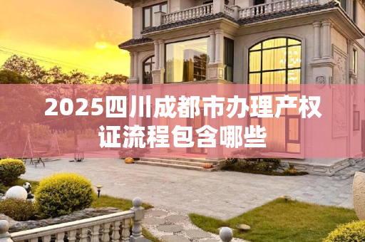 2025四川成都市办理产权证流程包含哪些