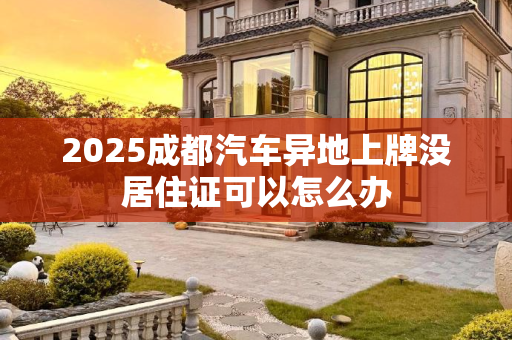 2025成都汽车异地上牌没居住证可以怎么办