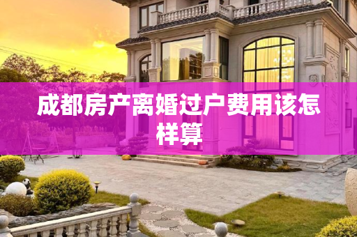 成都房产离婚过户费用该怎样算