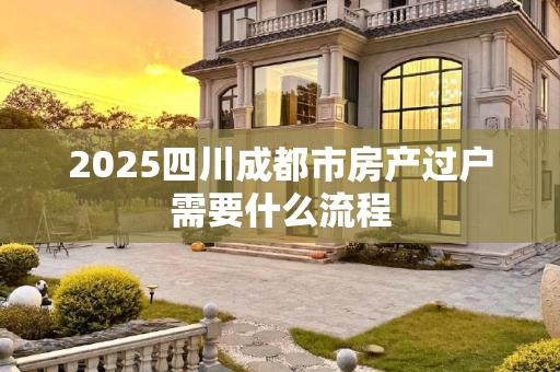 2025四川成都市房产过户需要什么流程