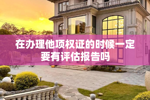 在办理他项权证的时候一定要有评估报告吗