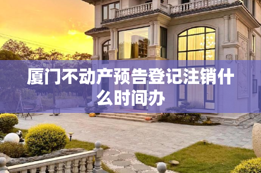 厦门不动产预告登记注销什么时间办