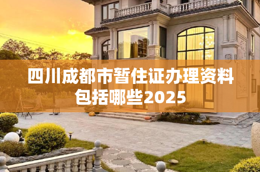 四川成都市暂住证办理资料包括哪些2025