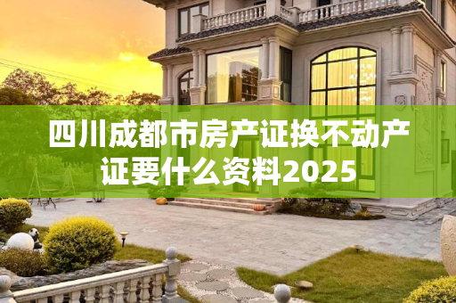 四川成都市房产证换不动产证要什么资料2025