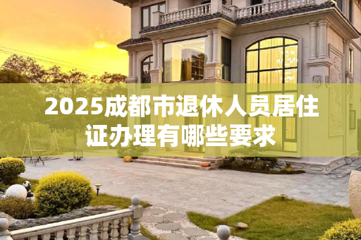 2025成都市退休人员居住证办理有哪些要求