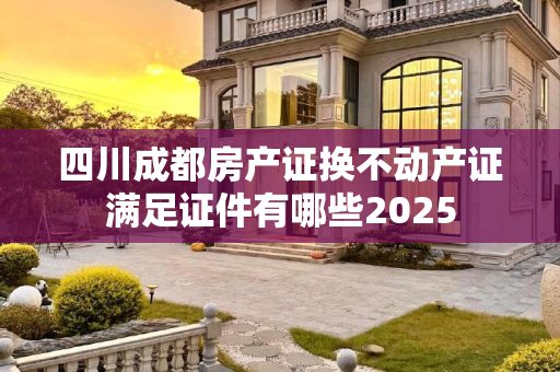 四川成都房产证换不动产证满足证件有哪些2025