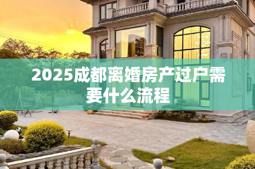 2025成都离婚房产过户需要什么流程