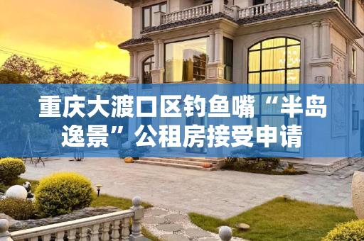 重庆大渡口区钓鱼嘴“半岛逸景”公租房接受申请