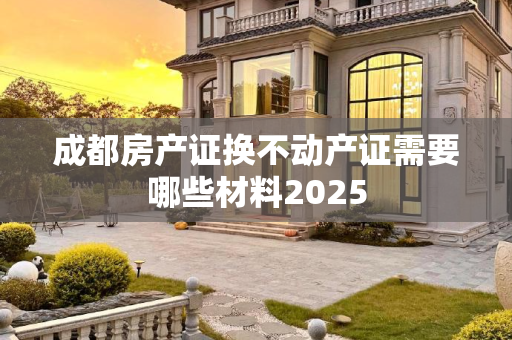 成都房产证换不动产证需要哪些材料2025