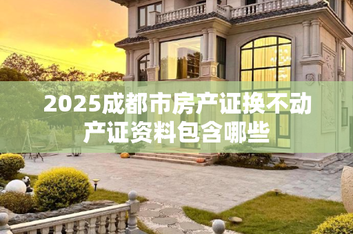 2025成都市房产证换不动产证资料包含哪些