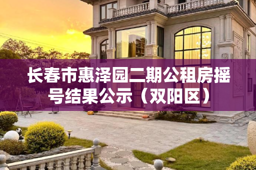 长春市惠泽园二期公租房摇号结果公示（双阳区）