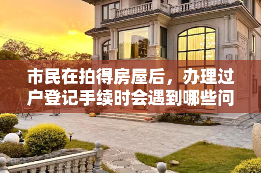 市民在拍得房屋后，办理过户登记手续时会遇到哪些问题
