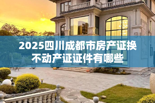 2025四川成都市房产证换不动产证证件有哪些