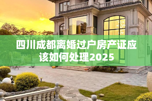 四川成都离婚过户房产证应该如何处理2025