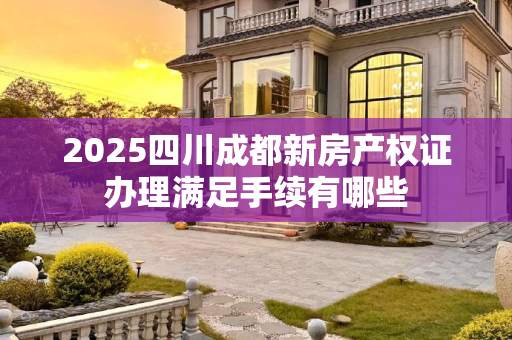 2025四川成都新房产权证办理满足手续有哪些