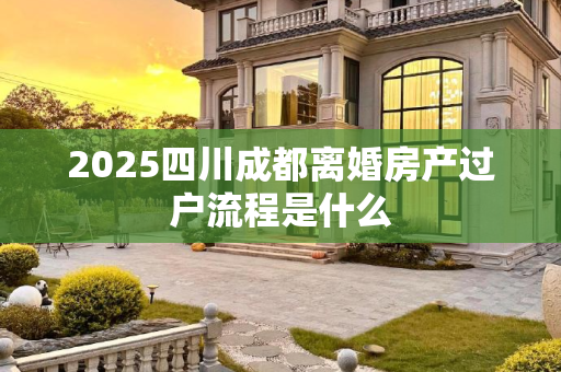 2025四川成都离婚房产过户流程是什么