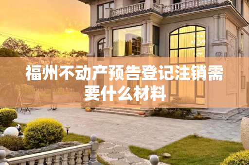 福州不动产预告登记注销需要什么材料