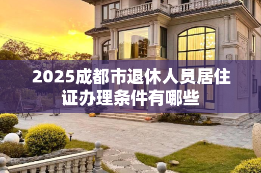 2025成都市退休人员居住证办理条件有哪些
