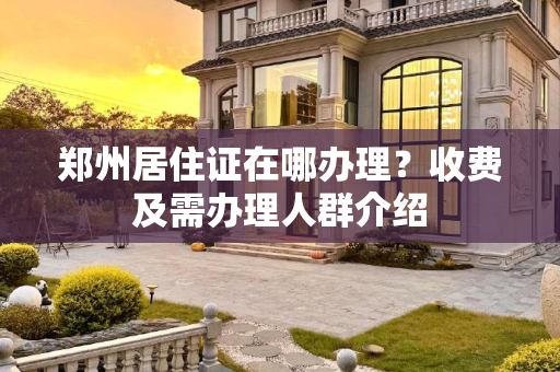 郑州居住证在哪办理？收费及需办理人群介绍