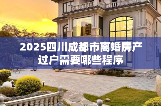 2025四川成都市离婚房产过户需要哪些程序