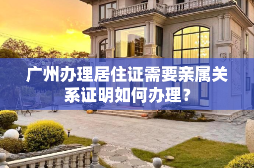 广州办理居住证需要亲属关系证明如何办理？