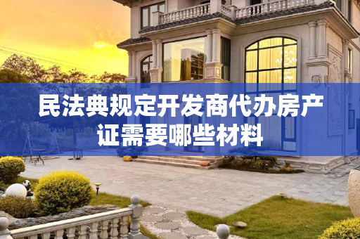 民法典规定开发商代办房产证需要哪些材料
